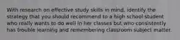 With research on effective study skills in mind, identify the strategy that you should recommend to a high school student who really wants to do well in her classes but who consistently has trouble learning and remembering classroom subject matter.