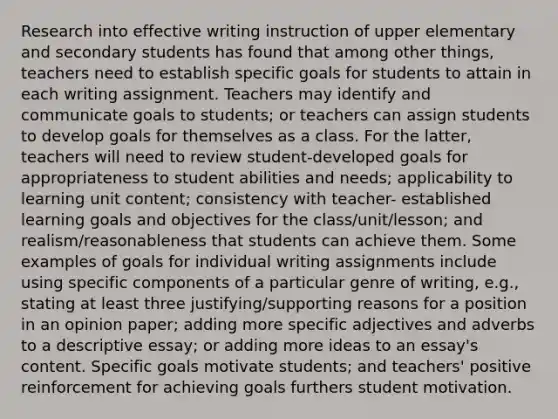 Research into effective writing instruction of upper elementary and secondary students has found that among other things, teachers need to establish specific goals for students to attain in each writing assignment. Teachers may identify and communicate goals to students; or teachers can assign students to develop goals for themselves as a class. For the latter, teachers will need to review student-developed goals for appropriateness to student abilities and needs; applicability to learning unit content; consistency with teacher- established learning goals and objectives for the class/unit/lesson; and realism/reasonableness that students can achieve them. Some examples of goals for individual writing assignments include using specific components of a particular genre of writing, e.g., stating at least three justifying/supporting reasons for a position in an opinion paper; adding more specific adjectives and adverbs to a descriptive essay; or adding more ideas to an essay's content. Specific goals motivate students; and teachers' positive reinforcement for achieving goals furthers student motivation.