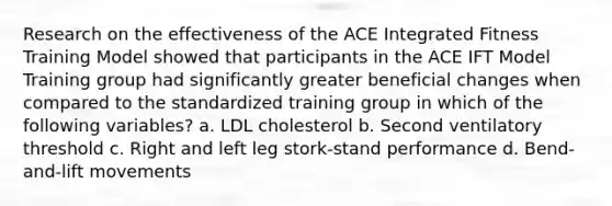 Research on the effectiveness of the ACE Integrated Fitness Training Model showed that participants in the ACE IFT Model Training group had significantly greater beneficial changes when compared to the standardized training group in which of the following variables? a. LDL cholesterol b. Second ventilatory threshold c. Right and left leg stork-stand performance d. Bend-and-lift movements