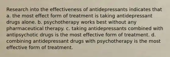 Research into the effectiveness of antidepressants indicates that a. the most effect form of treatment is taking antidepressant drugs alone. b. psychotherapy works best without any pharmaceutical therapy. c. taking antidepressants combined with antipsychotic drugs is the most effective form of treatment. d. combining antidepressant drugs with psychotherapy is the most effective form of treatment.