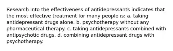 Research into the effectiveness of antidepressants indicates that the most effective treatment for many people is: a. taking antidepressant drugs alone. b. psychotherapy without any pharmaceutical therapy. c. taking antidepressants combined with antipsychotic drugs. d. combining antidepressant drugs with psychotherapy.