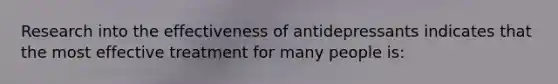 Research into the effectiveness of antidepressants indicates that the most effective treatment for many people is: