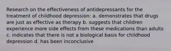 Research on the effectiveness of antidepressants for the treatment of childhood depression: a. demonstrates that drugs are just as effective as therapy b. suggests that children experience more side effects from these medications than adults c. indicates that there is not a biological basis for childhood depression d. has been inconclusive