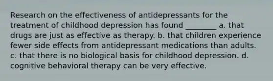 Research on the effectiveness of antidepressants for the treatment of childhood depression has found ________ a. that drugs are just as effective as therapy. b. that children experience fewer side effects from antidepressant medications than adults. c. that there is no biological basis for childhood depression. d. cognitive behavioral therapy can be very effective.