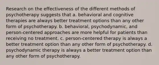 Research on the effectiveness of the different methods of psychotherapy suggests that a. behavioral and cognitive therapies are always better treatment options than any other form of psychotherapy. b. behavioral, psychodynamic, and person-centered approaches are more helpful for patients than receiving no treatment. c. person-centered therapy is always a better treatment option than any other form of psychotherapy. d. psychodynamic therapy is always a better treatment option than any other form of psychotherapy.