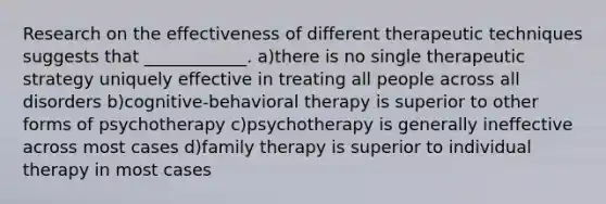 Research on the effectiveness of different therapeutic techniques suggests that ____________. a)there is no single therapeutic strategy uniquely effective in treating all people across all disorders b)cognitive-behavioral therapy is superior to other forms of psychotherapy c)psychotherapy is generally ineffective across most cases d)family therapy is superior to individual therapy in most cases