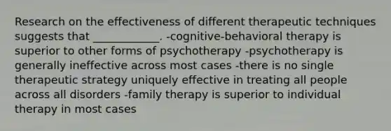 Research on the effectiveness of different therapeutic techniques suggests that ____________. -cognitive-behavioral therapy is superior to other forms of psychotherapy -psychotherapy is generally ineffective across most cases -there is no single therapeutic strategy uniquely effective in treating all people across all disorders -family therapy is superior to individual therapy in most cases