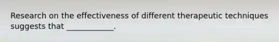 Research on the effectiveness of different therapeutic techniques suggests that ____________.