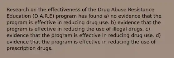 Research on the effectiveness of the Drug Abuse Resistance Education (D.A.R.E) program has found a) no evidence that the program is effective in reducing drug use. b) evidence that the program is effective in reducing the use of illegal drugs. c) evidence that the program is effective in reducing drug use. d) evidence that the program is effective in reducing the use of prescription drugs.