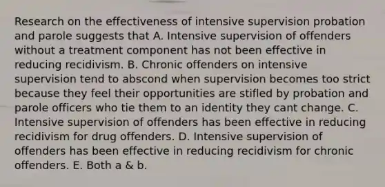 Research on the effectiveness of intensive supervision probation and parole suggests that A. Intensive supervision of offenders without a treatment component has not been effective in reducing recidivism. B. Chronic offenders on intensive supervision tend to abscond when supervision becomes too strict because they feel their opportunities are stifled by probation and parole officers who tie them to an identity they cant change. C. Intensive supervision of offenders has been effective in reducing recidivism for drug offenders. D. Intensive supervision of offenders has been effective in reducing recidivism for chronic offenders. E. Both a & b.