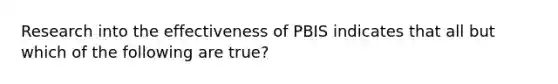 Research into the effectiveness of PBIS indicates that all but which of the following are true?