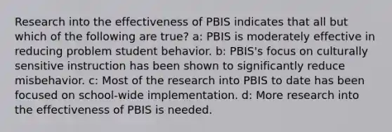 Research into the effectiveness of PBIS indicates that all but which of the following are true? a: PBIS is moderately effective in reducing problem student behavior. b: PBIS's focus on culturally sensitive instruction has been shown to significantly reduce misbehavior. c: Most of the research into PBIS to date has been focused on school-wide implementation. d: More research into the effectiveness of PBIS is needed.