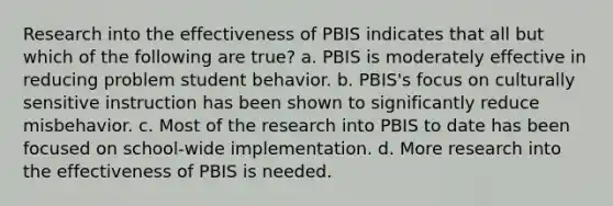 Research into the effectiveness of PBIS indicates that all but which of the following are true? a. PBIS is moderately effective in reducing problem student behavior. b. PBIS's focus on culturally sensitive instruction has been shown to significantly reduce misbehavior. c. Most of the research into PBIS to date has been focused on school-wide implementation. d. More research into the effectiveness of PBIS is needed.