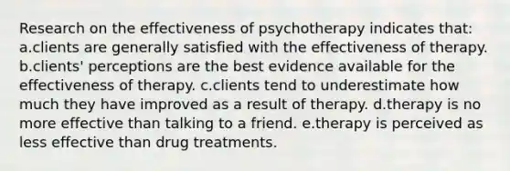 Research on the effectiveness of psychotherapy indicates that: a.clients are generally satisfied with the effectiveness of therapy. b.clients' perceptions are the best evidence available for the effectiveness of therapy. c.clients tend to underestimate how much they have improved as a result of therapy. d.therapy is no more effective than talking to a friend. e.therapy is perceived as less effective than drug treatments.