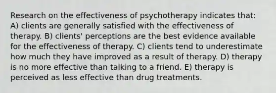 Research on the effectiveness of psychotherapy indicates that: A) clients are generally satisfied with the effectiveness of therapy. B) clients' perceptions are the best evidence available for the effectiveness of therapy. C) clients tend to underestimate how much they have improved as a result of therapy. D) therapy is no more effective than talking to a friend. E) therapy is perceived as less effective than drug treatments.