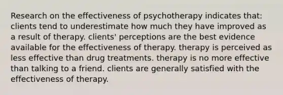 Research on the effectiveness of psychotherapy indicates that: clients tend to underestimate how much they have improved as a result of therapy. clients' perceptions are the best evidence available for the effectiveness of therapy. therapy is perceived as less effective than drug treatments. therapy is no more effective than talking to a friend. clients are generally satisfied with the effectiveness of therapy.