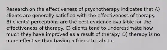 Research on the effectiveness of psychotherapy indicates that A) clients are generally satisfied with the effectiveness of therapy. B) clients' perceptions are the best evidence available for the effectiveness of therapy. C) clients tend to underestimate how much they have improved as a result of therapy. D) therapy is no more effective than having a friend to talk to.