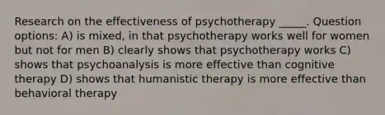 Research on the effectiveness of psychotherapy _____. Question options: A) is mixed, in that psychotherapy works well for women but not for men B) clearly shows that psychotherapy works C) shows that psychoanalysis is more effective than cognitive therapy D) shows that humanistic therapy is more effective than behavioral therapy