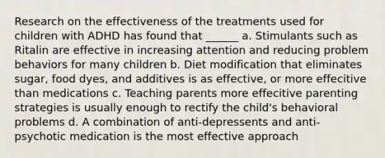 Research on the effectiveness of the treatments used for children with ADHD has found that ______ a. Stimulants such as Ritalin are effective in increasing attention and reducing problem behaviors for many children b. Diet modification that eliminates sugar, food dyes, and additives is as effective, or more effecitive than medications c. Teaching parents more effecitive parenting strategies is usually enough to rectify the child's behavioral problems d. A combination of anti-depressents and anti-psychotic medication is the most effective approach