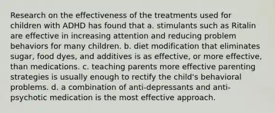 Research on the effectiveness of the treatments used for children with ADHD has found that a. stimulants such as Ritalin are effective in increasing attention and reducing problem behaviors for many children. b. diet modification that eliminates sugar, food dyes, and additives is as effective, or more effective, than medications. c. teaching parents more effective parenting strategies is usually enough to rectify the child's behavioral problems. d. a combination of anti-depressants and anti-psychotic medication is the most effective approach.