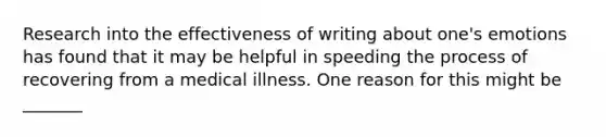 Research into the effectiveness of writing about one's emotions has found that it may be helpful in speeding the process of recovering from a medical illness. One reason for this might be _______