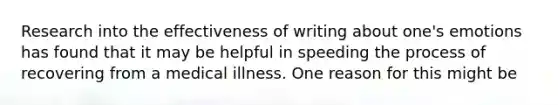 Research into the effectiveness of writing about one's emotions has found that it may be helpful in speeding the process of recovering from a medical illness. One reason for this might be