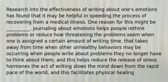 Research into the effectiveness of writing about one's emotions has found that it may be helpful in speeding the process of recovering from a medical illness. One reason for this might be __________. journaling about emotions helps people rethink problems or reduce how threatening the problems seem when one is assigned a certain amount of writing time, that takes away from time when other unhealthy behaviors may be occurring when people write about problems they no longer have to think about them, and this helps reduce the release of stress hormones the act of writing slows the mind down from the rapid pace of the world, and this facilitates physical healing