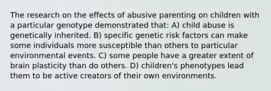 The research on the effects of abusive parenting on children with a particular genotype demonstrated that: A) child abuse is genetically inherited. B) specific genetic risk factors can make some individuals more susceptible than others to particular environmental events. C) some people have a greater extent of brain plasticity than do others. D) children's phenotypes lead them to be active creators of their own environments.