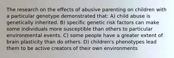 The research on the effects of abusive parenting on children with a particular genotype demonstrated that: A) child abuse is genetically inherited. B) specific genetic risk factors can make some individuals more susceptible than others to particular environmental events. C) some people have a greater extent of brain plasticity than do others. D) children's phenotypes lead them to be active creators of their own environments