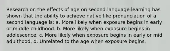 Research on the effects of age on second-language learning has shown that the ability to achieve native like pronunciation of a second language is: a. More likely when exposure begins in early or middle childhood. b. More likely when exposure begins in adolescence. c. More likely when exposure begins in early or mid adulthood. d. Unrelated to the age when exposure begins.