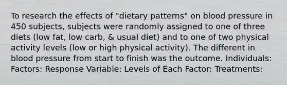 To research the effects of "dietary patterns" on blood pressure in 450 subjects, subjects were randomly assigned to one of three diets (low fat, low carb, & usual diet) and to one of two physical activity levels (low or high physical activity). The different in blood pressure from start to finish was the outcome. Individuals: Factors: Response Variable: Levels of Each Factor: Treatments: