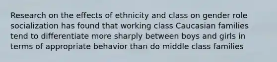 Research on the effects of ethnicity and class on gender role socialization has found that working class Caucasian families tend to differentiate more sharply between boys and girls in terms of appropriate behavior than do middle class families