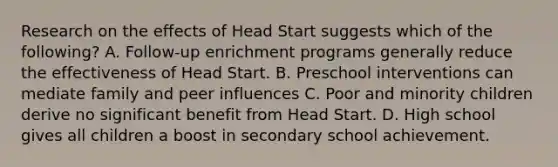 Research on the effects of Head Start suggests which of the following? A. Follow-up enrichment programs generally reduce the effectiveness of Head Start. B. Preschool interventions can mediate family and peer influences C. Poor and minority children derive no significant benefit from Head Start. D. High school gives all children a boost in secondary school achievement.