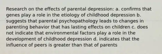 Research on the effects of parental depression: a. confirms that genes play a role in the etiology of childhood depression b. suggests that parental psychopathology leads to changes in parenting behavior that has lasting effects on children c. does not indicate that environmental factors play a role in the development of childhood depression d. indicates that the influence of peers is greater than that of parents