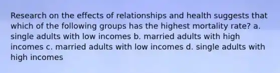 Research on the effects of relationships and health suggests that which of the following groups has the highest mortality rate? a. single adults with low incomes b. married adults with high incomes c. married adults with low incomes d. single adults with high incomes