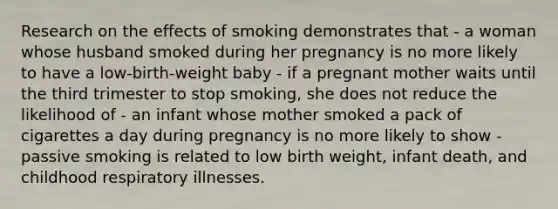 Research on the effects of smoking demonstrates that - a woman whose husband smoked during her pregnancy is no more likely to have a low-birth-weight baby - if a pregnant mother waits until the third trimester to stop smoking, she does not reduce the likelihood of - an infant whose mother smoked a pack of cigarettes a day during pregnancy is no more likely to show - passive smoking is related to low birth weight, infant death, and childhood respiratory illnesses.