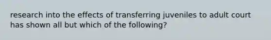 research into the effects of transferring juveniles to adult court has shown all but which of the following?