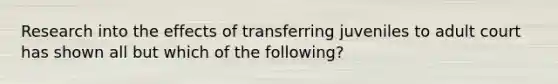 Research into the effects of transferring juveniles to adult court has shown all but which of the following?