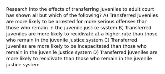 Research into the effects of transferring juveniles to adult court has shown all but which of the following? A) Transferred juveniles are more likely to be arrested for more serious offenses than those who remain in the juvenile justice system B) Transferred juveniles are more likely to recidivate at a higher rate than those who remain in the juvenile justice system C) Transferred juveniles are more likely to be incapacitated than those who remain in the juvenile justice system D) Transferred juveniles are more likely to recidivate than those who remain in the juvenile justice system