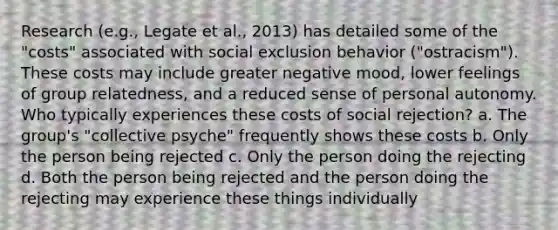 Research (e.g., Legate et al., 2013) has detailed some of the "costs" associated with social exclusion behavior ("ostracism"). These costs may include greater negative mood, lower feelings of group relatedness, and a reduced sense of personal autonomy. Who typically experiences these costs of social rejection? a. The group's "collective psyche" frequently shows these costs b. Only the person being rejected c. Only the person doing the rejecting d. Both the person being rejected and the person doing the rejecting may experience these things individually