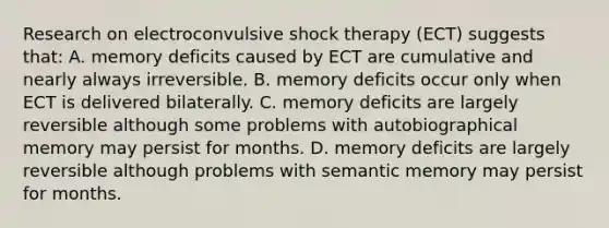 Research on electroconvulsive shock therapy (ECT) suggests that: A. memory deficits caused by ECT are cumulative and nearly always irreversible. B. memory deficits occur only when ECT is delivered bilaterally. C. memory deficits are largely reversible although some problems with autobiographical memory may persist for months. D. memory deficits are largely reversible although problems with semantic memory may persist for months.