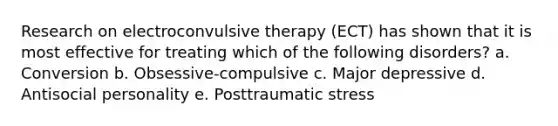 Research on electroconvulsive therapy (ECT) has shown that it is most effective for treating which of the following disorders? a. Conversion b. Obsessive-compulsive c. Major depressive d. Antisocial personality e. Posttraumatic stress