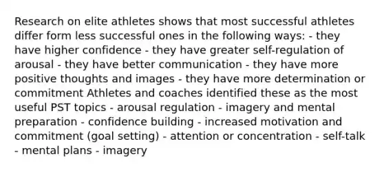 Research on elite athletes shows that most successful athletes differ form less successful ones in the following ways: - they have higher confidence - they have greater self-regulation of arousal - they have better communication - they have more positive thoughts and images - they have more determination or commitment Athletes and coaches identified these as the most useful PST topics - arousal regulation - imagery and mental preparation - confidence building - increased motivation and commitment (goal setting) - attention or concentration - self-talk - mental plans - imagery