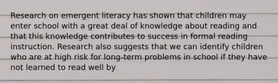 Research on emergent literacy has shown that children may enter school with a great deal of knowledge about reading and that this knowledge contributes to success in formal reading instruction. Research also suggests that we can identify children who are at high risk for long-term problems in school if they have not learned to read well by