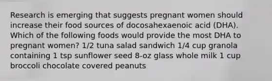 Research is emerging that suggests pregnant women should increase their food sources of docosahexaenoic acid (DHA). Which of the following foods would provide the most DHA to pregnant women? 1/2 tuna salad sandwich 1/4 cup granola containing 1 tsp sunflower seed 8-oz glass whole milk 1 cup broccoli chocolate covered peanuts