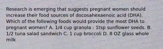 Research is emerging that suggests pregnant women should increase their food sources of docosahexaenoic acid (DHA). Which of the following foods would provide the most DHA to pregnant women? A. 1/4 cup granola - 1tsp sunflower seeds. B. 1/2 tuna salad sandwich C. 1 cup broccoli D. 8 OZ glass whole milk