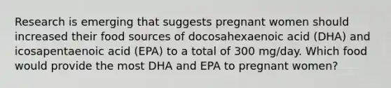 Research is emerging that suggests pregnant women should increased their food sources of docosahexaenoic acid (DHA) and icosapentaenoic acid (EPA) to a total of 300 mg/day. Which food would provide the most DHA and EPA to pregnant women?