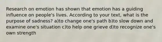 Research on emotion has shown that emotion has a guiding influence on people's lives. According to your text, what is the purpose of sadness? a)to change one's path b)to slow down and examine one's situation c)to help one grieve d)to recognize one's own strength