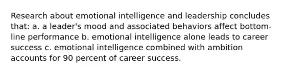 Research about emotional intelligence and leadership concludes that: a. a leader's mood and associated behaviors affect bottom-line performance b. emotional intelligence alone leads to career success c. emotional intelligence combined with ambition accounts for 90 percent of career success.