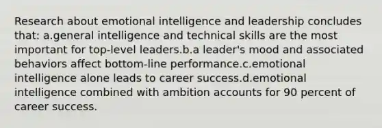 Research about emotional intelligence and leadership concludes that: a.general intelligence and technical skills are the most important for top-level leaders.b.a leader's mood and associated behaviors affect bottom-line performance.c.emotional intelligence alone leads to career success.d.emotional intelligence combined with ambition accounts for 90 percent of career success.